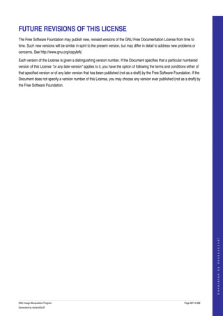  


FUTURE REVISIONS OF THIS LICENSE
The Free Software Foundation may publish new, revised versions of the GNU Free Documentation License from time to 
time. Such new versions will be similar in spirit to the present version, but may differ in detail to address new problems or 
concerns. See http://www.gnu.org/copyleft/. 

Each version of the License is given a distinguishing version number. If the Document specifies that a particular numbered 
version of this License "or any later version" applies to it, you have the option of following the terms and conditions either of 
that specified version or of any later version that has been published (not as a draft) by the Free Software Foundation. If the 
Document does not specify a version number of this License, you may choose any version ever published (not as a draft) by 
the Free Software Foundation. 




                                                                                                                                           
                                                                                                                                          G e n e r a t e d   b y   d o c b o o k 2 o d f




GNU Image Manipulation Program                                                                                         Page 687 of 688 
Generated by docbook2odf
 