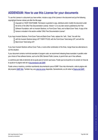  


ADDENDUM: How to use this License for your documents
To use this License in a document you have written, include a copy of the License in the document and put the following 
copyrightand license notices just after the title page: 
              Copyright (c) YEAR YOUR NAME. Permission is granted to copy, distribute and/or modify this document under  
              the terms of the GNU Free Documentation License, Version 1.2 or any later version published by the Free  
              Software Foundation; with no Invariant Sections, no Front­Cover Texts, and no Back­Cover Texts. A copy of the  
              license is included in the section entitled "GNU Free Documentation License". 

If you have Invariant Sections, Front­Cover Texts and Back­Cover Texts, replace the "with...Texts." line with this: 
              with the Invariant Sections being LIST THEIR TITLES, with the Front­Cover Texts being LIST, and with the  
              Back­Cover Texts being LIST. 

If you have Invariant Sections without Cover Texts, or some other combination of the three, merge those two alternatives to 
suit the situation. 

If your document contains nontrivial examples of program code, we recommend releasing these examples in parallel under 
your choice of free software license, such as the GNU General Public License, to permit their use in free software. 

Lo sentimos pero falta el elemento de la ayuda para la función que busca. Puede que la encuentre en la versión en línea de 
la ayuda en la página web de la documentación del GIMP. 

Puede unirse a nosotros y contribuir escribiendo documentación para el GIMP. Para más información, visite la página wiki 
del proyecto GIMP Wiki. También hay una Lista de correo disponible. Generalmente, es útil visitar la Página del GIMP . 




                                                                                                                                           
                                                                                                                                          G e n e r a t e d   b y   d o c b o o k 2 o d f




GNU Image Manipulation Program                                                                                         Page 688 of 688 
Generated by docbook2odf
 