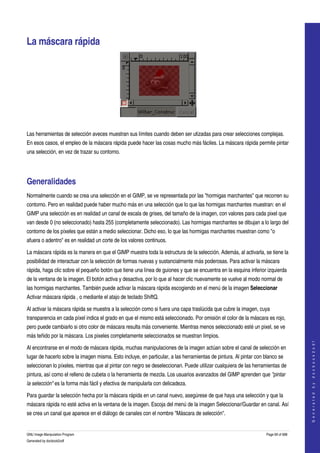  


La máscara rápida 




 

Las herramientas de selección aveces muestran sus límites cuando deben ser utizadas para crear selecciones complejas. 
En esos casos, el empleo de la máscara rápida puede hacer las cosas mucho más fáciles. La máscara rápida permite pintar 
una selección, en vez de trazar su contorno. 




Generalidades 
Normalmente cuando se crea una selección en el GIMP, se ve representada por las "hormigas marchantes" que recorren su 
contorno. Pero en realidad puede haber mucho más en una selección que lo que las hormigas marchantes muestran: en el 
GIMP una selección es en realidad un canal de escala de grises, del tamaño de la imagen, con valores para cada pixel que 
van desde 0 (no seleccionado) hasta 255 (completamente seleccionado). Las hormigas marchantes se dibujan a lo largo del 
contorno de los píxeles que están a medio seleccionar. Dicho eso, lo que las hormigas marchantes muestran como "o 
afuera o adentro" es en realidad un corte de los valores continuos. 

La máscara rápida es la manera en que el GIMP muestra toda la estructura de la selección. Además, al activarla, se tiene la 
posibilidad de interactuar con la selección de formas nuevas y sustancialmente más poderosas. Para activar la máscara 
rápida, haga clic sobre el pequeño botón que tiene una línea de guiones y que se encuentra en la esquina inferior izquierda 
de la ventana de la imagen. El botón activa y desactiva, por lo que al hacer clic nuevamente se vuelve al modo normal de 
las hormigas marchantes. También puede activar la máscara rápida escogiendo en el menú de la imagen Seleccionar 
Activar máscara rápida , o mediante el atajo de teclado ShiftQ. 

Al activar la máscara rápida se muestra a la selección como si fuera una capa traslúcida que cubre la imagen, cuya 
transparencia en cada píxel indica el grado en que el mismo está seleccionado. Por omisión el color de la máscara es rojo, 
pero puede cambiarlo si otro color de máscara resulta más conveniente. Mientras menos seleccionado esté un pixel, se ve 
más teñido por la máscara. Los pixeles completamente seleccionados se muestran limpios. 
                                                                                                                                      
                                                                                                                                     G e n e r a t e d   b y   d o c b o o k 2 o d f




Al encontrarse en el modo de máscara rápida, muchas manipulaciones de la imagen actúan sobre el canal de selección en 
lugar de hacerlo sobre la imagen misma. Esto incluye, en particular, a las herramientas de pintura. Al pintar con blanco se 
seleccionan lo píxeles, mientras que al pintar con negro se deseleccionan. Puede utilizar cualquiera de las herramientas de 
pintura, así como el relleno de cubeta o la herramienta de mezcla. Los usuarios avanzados del GIMP aprenden que "pintar  
la selección" es la forma más fácil y efectiva de manipularla con delicadeza. 

Para guardar la selección hecha por la máscara rápida en un canal nuevo, asegúrese de que haya una selección y que la 
máscara rápida no esté activa en la ventana de la imagen. Escoja del menú de la imagen Seleccionar/Guardar en canal. Así 
se crea un canal que aparece en el diálogo de canales con el nombre "Máscara de selección". 


GNU Image Manipulation Program                                                                                     Page 69 of 688 
Generated by docbook2odf
 