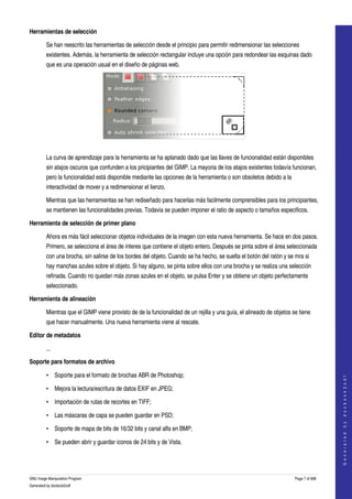  
Herramientas de selección

         Se han reescrito las herramientas de selección desde el principio para permitir redimensionar las selecciones 
         existentes. Además, la herramienta de selección rectangular incluye una opción para redondear las esquinas dado 
         que es una operación usual en el diseño de páginas web. 




 

         La curva de aprendizaje para la herramienta se ha aplanado dado que las llaves de funcionalidad están disponibles 
         sin atajos oscuros que confunden a los pricipiantes del GIMP. La mayoria de los atajos existentes todavía funcionan, 
         pero la funcionalidad está disponible mediante las opciones de la herramienta o son obsoletos debido a la 
         interactividad de mover y a redimensionar el lienzo. 

         Mientras que las herramientas se han rediseñado para hacerlas más facilmente comprensibles para los principiantes, 
         se mantienen las funcionalidades previas. Todavia se pueden imponer el ratio de aspecto o tamaños especificos. 

Herramienta de selección de primer plano

         Ahora es más fácil seleccionar objetos individuales de la imagen con esta nueva herramienta. Se hace en dos pasos. 
         Primero, se selecciona el área de interes que contiene el objeto entero. Después se pinta sobre el área seleccionada 
         con una brocha, sin salirse de los bordes del objeto. Cuando se ha hecho, se suelta el botón del ratón y se mra si 
         hay manchas azules sobre el objeto. Si hay alguno, se pinta sobre ellos con una brocha y se realiza una selección 
         refinada. Cuando no quedan más zonas azules en el objeto, se pulsa Enter y se obtiene un objeto perfectamente 
         seleccionado. 

Herramienta de alineación

         Mientras que el GIMP viene provisto de de la funcionalidad de un rejilla y una guía, el alineado de objetos se tiene 
         que hacer manualmente. Una nueva herramienta viene al rescate. 

Editor de metadatos

         ...

Soporte para formatos de archivo

         • Soporte para el formato de brochas ABR de Photoshop; 
                                                                                                                                        
                                                                                                                                       G e n e r a t e d   b y   d o c b o o k 2 o d f




         • Mejora la lectura/escritura de datos EXIF en JPEG; 

         • Importación de rutas de recortes en TIFF;

         • Las máscaras de capa se pueden guardar en PSD; 

         • Soporte de mapa de bits de 16/32 bits y canal alfa en BMP; 

         • Se pueden abrir y guardar iconos de 24 bits y de Vista. 




GNU Image Manipulation Program                                                                                        Page 7 of 688 
Generated by docbook2odf
 