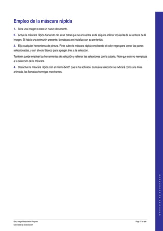  


Empleo de la máscara rápida 
1. Abra una imagen o cree un nuevo documento.

2. Active la máscara rápida haciendo clic en el botón que se encuentra en la esquina inferior izquierda de la ventana de la 
imagen. Si había una selección presente, la máscara se inicializa con su contenido. 

3. Elija cualquier herramienta de pintura. Pinte subre la máscara rápida empleando el color negro para borrar las partes 
seleccionadas, y con el color blanco para agregar área a la selección. 

También puede emplear las herramientas de selección y rellenar las selecciones con la cubeta. Note que esto no reemplaza 
a la selección de la máscara. 

4. Desactive la máscara rápida con el mismo botón que la ha activado. La nueva selección se indicará como una línea 
animada, las llamadas hormigas marchantes. 




                                                                                                                                    
                                                                                                                                   G e n e r a t e d   b y   d o c b o o k 2 o d f




GNU Image Manipulation Program                                                                                   Page 71 of 688 
Generated by docbook2odf
 
