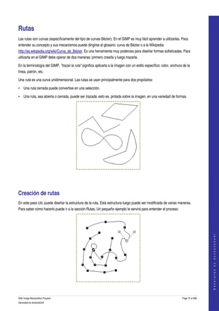  


Rutas 
Las rutas son curvas (específicamente del tipo de curvas Bézier). En el GIMP es muy fácil aprender a utilizarlas. Para 
entender su concepto y sus mecanismos puede dirigirse al glosario: curva de Bézier o a la Wikipedia: 
http://es.wikipedia.org/wiki/Curva_de_Bézier. Es una herramienta muy poderosa para diseñar formas sofisticadas. Para 
utilizarla en el GIMP debe operar de dos maneras: primero crearla y luego trazarla. 

En la terminología del GIMP, "trazar la ruta" significa aplicarla a la imagen con un estilo específico: color, anchura de la 
línea, patrón, etc. 

Una ruta es una curva unidimensional. Las rutas se usan principalmente para dos propósitos: 

• Una ruta cerrada puede convertise en una selección. 

• Una ruta, sea abierta o cerrada, puede ser trazada, esto es, pintada sobre la imagen, en una variedad de formas. 




  




Creación de rutas 
En este paso Ud. puede diseñar la estructura de la ruta. Esta estructura luego puede ser modificada de varias maneras. 
Para saber cómo hacerlo puede ir a la sección Rutas. Un pequeño ejemplo le servirá para entender el proceso: 
                                                                                                                                         
                                                                                                                                        G e n e r a t e d   b y   d o c b o o k 2 o d f




  


GNU Image Manipulation Program                                                                                        Page 72 of 688 
Generated by docbook2odf
 