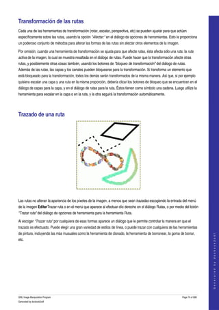  

Transformación de las rutas 
Cada una de las herramientas de transformación (rotar, escalar, perspectiva, etc) se pueden ajustar para que actúen 
específicamente sobre las rutas, usando la opción "Afectar:" en el diálogo de opciones de herramientas. Esto le proporciona 
un poderoso conjunto de métodos para alterar las formas de las rutas sin afectar otros elementos de la imagen. 

Por omisión, cuando una herramienta de transformación se ajusta para que afecte rutas, ésta afecta sólo una ruta: la ruta  
activa de la imagen, la cual se muestra resaltada en el diálogo de rutas. Puede hacer que la transformación afecte otras 
rutas, y posiblemente otras cosas también, usando los botones de "bloqueo de transformación" del diálogo de rutas. 
Además de las rutas, las capas y los canales pueden bloquearse para la transformación. Si transforma un elemento que 
está bloqueado para la transformación, todos los demás serán transformados de la misma manera. Así que, si por ejemplo 
quisiera escalar una capa y una ruta en la misma proporción, debería clicar los botones de bloqueo que se encuentran en el 
diálogo de capas para la capa, y en el diálogo de rutas para la ruta. Éstos tienen como símbolo una cadena. Luego utilize la 
herramienta para escalar en la capa o en la ruta, y la otra seguirá la transformación automáticamente. 




Trazado de una ruta 




 

Las rutas no alteran la apariencia de los píxeles de la imagen, a menos que sean trazadas escogiendo la entrada del menú 
de la imagen EditarTrazar ruta o en el menú que aparece al efectuar clic derecho en el diálogo Rutas, o por medio del botón 
"Trazar ruta" del diálogo de opciones de herramienta para la herramienta Ruta. 

Al escoger "Trazar ruta" por cualquiera de esas formas aparece un diálogo que le permite controlar la manera en que el 
trazado es efectuado. Puede elegir una gran variedad de estilos de línea, o puede trazar con cualquiera de las herramientas 
de pintura, incluyendo las más inusuales como la herramienta de clonado, la herramienta de borronear, la goma de borrar, 
                                                                                                                                     
                                                                                                                                    G e n e r a t e d   b y   d o c b o o k 2 o d f




etc. 
 




GNU Image Manipulation Program                                                                                    Page 74 of 688 
Generated by docbook2odf
 