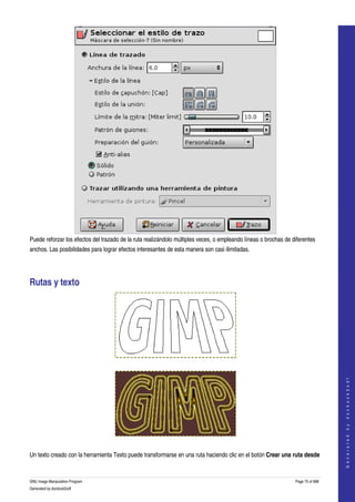  




Puede reforzar los efectos del trazado de la ruta realizándolo múltiples veces, o empleando líneas o brochas de diferentes 
anchos. Las posibilidades para lograr efectos interesantes de esta manera son casi ilimitadas. 




Rutas y texto 




  
                                                                                                                                    
                                                                                                                                   G e n e r a t e d   b y   d o c b o o k 2 o d f




  

Un texto creado con la herramienta Texto puede transformarse en una ruta haciendo clic en el botón Crear una ruta desde 


GNU Image Manipulation Program                                                                                   Page 75 of 688 
Generated by docbook2odf
 
