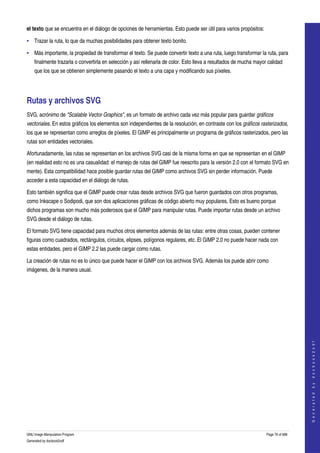  
el texto que se encuentra en el diálogo de opciones de herramientas. Esto puede ser útil para varios propósitos: 

• Trazar la ruta, lo que da muchas posibilidades para obtener texto bonito. 

• Más importante, la propiedad de transformar el texto. Se puede convertir texto a una ruta, luego transformar la ruta, para 
    finalmente trazarla o convertirla en selección y así rellenarla de color. Esto lleva a resultados de mucha mayor calidad 
    que los que se obtienen simplemente pasando el texto a una capa y modificando sus píxeles. 




Rutas y archivos SVG 
SVG, acrónimo de "Scalable Vector Graphics", es un formato de archivo cada vez más popular para guardar gráficos  
vectoriales. En estos gráficos los elementos son independientes de la resolución, en contraste con los gráficos rasterizados, 
los que se representan como arreglos de píxeles. El GIMP es principalmente un programa de gráficos rasterizados, pero las 
rutas son entidades vectoriales. 

Afortunadamente, las rutas se representan en los archivos SVG casi de la misma forma en que se representan en el GIMP 
(en realidad esto no es una casualidad: el manejo de rutas del GIMP fue reescrito para la versión 2.0 con el formato SVG en 
mente). Esta compatibilidad hace posible guardar rutas del GIMP como archivos SVG sin perder información. Puede 
acceder a esta capacidad en el diálogo de rutas. 

Esto también significa que el GIMP puede crear rutas desde archivos SVG que fueron guardados con otros programas, 
como Inkscape o Sodipodi, que son dos aplicaciones gráficas de código abierto muy populares. Esto es bueno porque 
dichos programas son mucho más poderosos que el GIMP para manipular rutas. Puede importar rutas desde un archivo 
SVG desde el diálogo de rutas. 

El formato SVG tiene capacidad para muchos otros elementos además de las rutas: entre otras cosas, pueden contener 
figuras como cuadrados, rectángulos, círculos, elipses, polígonos regulares, etc. El GIMP 2.0 no puede hacer nada con 
estas entidades, pero el GIMP 2.2 las puede cargar como rutas. 

La creación de rutas no es lo único que puede hacer el GIMP con los archivos SVG. Además los puede abrir como 
imágenes, de la manera usual. 




                                                                                                                                       
                                                                                                                                      G e n e r a t e d   b y   d o c b o o k 2 o d f




GNU Image Manipulation Program                                                                                      Page 76 of 688 
Generated by docbook2odf
 