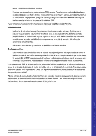  
         demás, funcionan como las brochas ordinarias. 

         Para crear una de estas brochas: cree una imagen RGBA pequeña. Puede hacerlo por medio de Archivo/Nuevo, 
         seleccionando para el tipo RGB, y el relleno transparente. Dibuje en la imagen y guárdela, primero como un archivo 
         xcf para conservar sus propiedades, y luego con formato .gbr. Haga clic sobre el botón Refrescar del diálogo de 
         brochas para obtener la brocha sin necesidad de reiniciar el GIMP. 

Puede transformar una selección en brocha empleando el comando: Script­Fu Selección A brocha . 

Brochas animadas

         Las brochas de esta categoría pueden hacer más de un tipo de estampa sobre la imagen. Se indican con un 
         pequeño triángulo rojo en la esquina inferior derecha del icono, en el diálogo de brochas. Se llaman animadas 
         porque la estampa va cambiando a lo largo del trayecto. En principio, estas brochas pueden ser muy sofisticadas, 
         especialmente si se emplea una tableta: la forma puede cambiar en función de la presión, el ángulo, u otra 
         característica de la estilográfica. 

         Puede hallar cómo crear este tipo de brochas en la sección sobre brochas animadas. 

Brochas paramétricas

         Estas brochas se crean empleando el editor de brochas, el cual permite generar una amplia variedad de formas de 
         brochas por medio de una interfaz gráfica muy simple. Lo bueno de las brochas paramétricas es que son escalables. 
         En la versión 2.2 del GIMP, es posible escalar la brocha por medio de atajos de teclado o rotando la rueda del ratón, 
         siempre que sea paramétrica. Para esto se debe personalizar el comportamiento en el diálogo de preferencias. 

Una categoría que el GIMP no tiene son las brochas procedurales: brochas cuyas estampas se calculan proceduralmente, 
en vez de ser tomadas desde mapas de píxeles (en realidad esto no es del todo cierto: la herramienta Tinta usa una brocha 
procedural, que es la única disponible en el GIMP). Una implementación de brochas procedurales es uno de los objetivos 
del desarrollo futuro del GIMP. 

Además del mapa de píxeles, toda brocha del GIMP tiene otra propiedad importante: su espaciamiento. Éste representa la 
distancia entre las estampas consecutivas cuando se efectúa un trazo continuo. Cada brocha tiene asignado un valor 
predeterminado, el que puede modificarse empleando el diálogo de brochas. 




                                                                                                                                       
                                                                                                                                      G e n e r a t e d   b y   d o c b o o k 2 o d f




GNU Image Manipulation Program                                                                                      Page 78 of 688 
Generated by docbook2odf
 