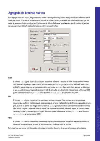  


Agregado de brochas nuevas 
Para agregar una nueva brocha, luego de haberla creado o descargado de algún sitio, debe guardarla en un formato que el 
GIMP pueda usar. El archivo de la brocha debe colocarse en el directorio en que el GIMP busca las brochas, para que sea 
capaz de agregarlo al diálogo de brochas. Puede presionar el botón Refrescar brochas para que el directorio de brochas 
se vuelva a revisar. El GIMP usa tres formatos de archivo para las brochas: 




 

GBR

         El formato .gbr ("gimp brush") es usado para las brochas ordinarias y brochas de color. Puede convertir muchos 
         otros tipos de imágenes (incluyendo varias brochas usadas por otros programas) a brochas del GIMP, abriéndolas 
         en GIMP y guardándolas con un nombre de archivo que termine en .gbr. Esta acción hará aparecer un diálogo en 
         el que se puede colocar el espaciado predeterminado de la brocha. Una descripción más completa del formato GBR 
         puede hallarse en el archivo gbr.txt en el directorio devel-docs de las fuentes del GIMP. 

GIH

         El formato .gih ("gimp image hose") es usado para brochas animadas. Estas brochas se construyen desde 
         imágenes que contienen múltiples capas: cada capa puede contener múltiples formas de brocha, organizadas en una 
         grilla. Cuando se guarda una imagen como un archivo .gih, aparece un diálogo que le permite describir el formato 
                                                                                                                                     
                                                                                                                                    G e n e r a t e d   b y   d o c b o o k 2 o d f




         de la brocha. Diríjase a la sección sobre el diálogo GIH para más información acerca del mismo. El formato GIH es 
         bastante complicado: una descripción completa del mismo puede hallarse en el archivo gih.txt en el directorio 
         devel-docs de las fuentes del GIMP. 

VBR

         El formato .vbr se usa para brochas paramétricas, es decir, brochas creadas empleando el editor de brochas. La 
         forma más simple de obtener archivos en este formato es a través del editor de brochas. 

Para hacer que una brocha esté disponible, colóquela en uno de los directorios de la ruta de búsqueda de brochas del 


GNU Image Manipulation Program                                                                                    Page 79 of 688 
Generated by docbook2odf
 