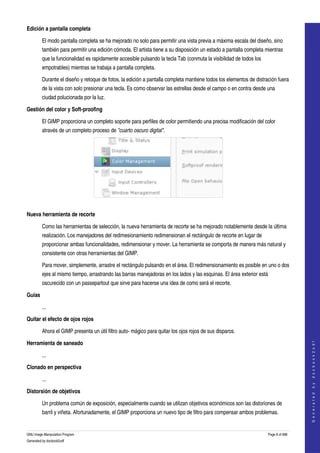  
Edición a pantalla completa

         El modo pantalla completa se ha mejorado no solo para permitir una vista previa a máxima escala del diseño, sino 
         también para permitir una edición cómoda. El artista tiene a su disposición un estado a pantalla completa mientras 
         que la funcionalidad es rapidamente accesible pulsando la tecla Tab (conmuta la visibilidad de todos los 
         empotrables) mientras se trabaja a pantalla completa. 

         Durante el diseño y retoque de fotos, la edición a pantalla completa mantiene todos los elementos de distración fuera 
         de la vista con solo presionar una tecla. Es como observar las estrellas desde el campo o en contra desde una 
         ciudad polucionada por la luz. 

Gestión del color y Soft­proofing

         El GIMP proporciona un completo soporte para perfiles de color permitiendo una precisa modificación del color 
         através de un completo proceso de "cuarto oscuro digital". 




 

Nueva herramienta de recorte

         Como las herramientas de selección, la nueva herramienta de recorte se ha mejorado notablemente desde la última 
         realización. Los manejadores del redimesionamiento redimensionan el rectángulo de recorte en lugar de 
         proporcionar ambas funcionalidades, redimensionar y mover. La herramienta se comporta de manera más natural y 
         consistente con otras herramientas del GIMP. 

         Para mover, simplemente, arrastre el rectángulo pulsando en el área. El redimensionamiento es posible en uno o dos 
         ejes al mismo tiempo, arrastrando las barras manejadoras en los lados y las esquinas. El área exterior está 
         oscurecido con un passepartout que sirve para hacerse una idea de como será el recorte. 

Guías

         ...

Quitar el efecto de ojos rojos

         Ahora el GIMP presenta un útil filtro auto­ mágico para quitar los ojos rojos de sus disparos. 
                                                                                                                                       




Herramienta de saneado
                                                                                                                                      G e n e r a t e d   b y   d o c b o o k 2 o d f




         ...

Clonado en perspectiva

         ...

Distorsión de objetivos

         Un problema común de exposición, especialmente cuando se utilizan objetivos económicos son las distoriones de 
         barril y viñeta. Afortunadamente, el GIMP proporciona un nuevo tipo de filtro para compensar ambos problemas. 


GNU Image Manipulation Program                                                                                       Page 8 of 688 
Generated by docbook2odf
 