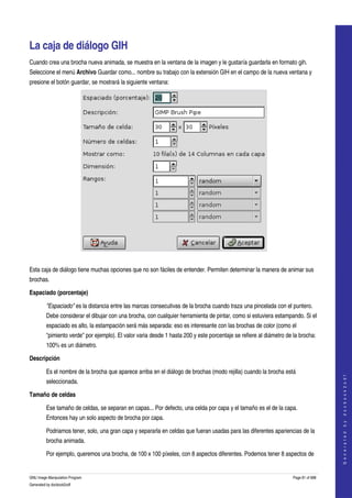  


La caja de diálogo GIH 
Cuando crea una brocha nueva animada, se muestra en la ventana de la imagen y le gustaría guardarla en formato gih. 
Seleccione el menú Archivo Guardar como... nombre su trabajo con la extensión GIH en el campo de la nueva ventana y 
presione el botón guardar, se mostrará la siguiente ventana: 




  

Esta caja de diálogo tiene muchas opciones que no son fáciles de entender. Permiten determinar la manera de animar sus 
brochas. 

Espaciado (porcentaje)

         "Espaciado" es la distancia entre las marcas consecutivas de la brocha cuando traza una pincelada con el puntero. 
         Debe considerar el dibujar con una brocha, con cualquier herramienta de pintar, como si estuviera estampando. Si el 
         espaciado es alto, la estampación será más separada: eso es interesante con las brochas de color (como el 
         "pimiento verde" por ejemplo). El valor varia desde 1 hasta 200 y este porcentaje se refiere al diámetro de la brocha: 
         100% es un diámetro. 

Descripción

         Es el nombre de la brocha que aparece arriba en el diálogo de brochas (modo rejilla) cuando la brocha está 
                                                                                                                                        
                                                                                                                                       G e n e r a t e d   b y   d o c b o o k 2 o d f




         seleccionada. 

Tamaño de celdas

         Ese tamaño de celdas, se separan en capas... Por defecto, una celda por capa y el tamaño es el de la capa. 
         Entonces hay un solo aspecto de brocha por capa. 

         Podriamos tener, solo, una gran capa y separarla en celdas que fueran usadas para las diferentes apariencias de la 
         brocha animada. 

         Por ejemplo, queremos una brocha, de 100 x 100 píxeles, con 8 aspectos diferentes. Podemos tener 8 aspectos de 


GNU Image Manipulation Program                                                                                       Page 81 of 688 
Generated by docbook2odf
 