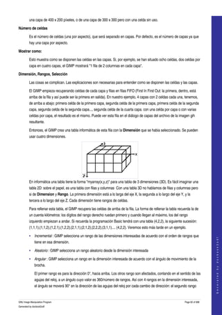  
         una capa de 400 x 200 píxeles, o de una capa de 300 x 300 pero con una celda sin uso. 

Número de celdas

         Es el número de celdas (una por aspecto), que será separado en capas. Por defecto, es el número de capas ya que 
         hay una capa por aspecto. 

Mostrar como:

         Esto muestra como se disponen las celdas en las capas. Si, por ejemplo, se han situado ocho celdas, dos celdas por 
         capa en cuatro capas, el GIMP mostrará "1 fila de 2 columnas en cada capa". 

Dimensión, Rangos, Selección

         Las cosas se complican. Las explicaciones son necesarias para entender como se disponen las celdas y las capas. 

         El GIMP empieza recuperando celdas de cada capa y filas en filas FIFO (First In First Out: la primera, dentro, está 
         arriba de la fila y así puede ser la primera en salida). En nuestro ejemplo, 4 capas con 2 celdas cada una, tenemos, 
         de arriba a abajo: primera celda de la primera capa, segunda celda de la primera capa, primera celda de la segunda 
         capa, segunda celda de la segunda capa..., segunda celda de la cuarta capa. con una celda por capa o con varias 
         celdas por capa, el resultado es el mismo. Puede ver esta fila en el diálogo de capas del archivo de la imagen gih 
         resultante. 

         Entonces, el GIMP crea una tabla informática de esta fila con la Dimensión que se habia seleccionado. Se pueden 
         usar cuatro dimensiones. 




         En informática una tabla tiene la forma "myarray(x,y,z)" para una tabla de 3 dimensiones (3D). Es fácil imaginar una 
         tabla 2D: sobre el papel, es una tabla con filas y columnas  Con una tabla 3D no hablamos de filas y columnas pero 
         si de Dimension y Rango. La primera dimensión está a lo larga del eje X, la segunda a lo largo del eje Y, y la 
         tercera a lo largo del eje Z. Cada dimensión tiene rangos de celdas.  

         Para rellenar esta tabla, el GIMP recupera las celdas de arriba de la fila. La forma de rellenar la tabla recuerda la de 
         un cuenta kilómetros: los dígitos del rango derecho ruedan primero y cuando llegan al máximo, los del rango 
         izquierdo empiezan a andar. Si recuerda la programación Basic tendrá con una tabla (4,2,2), la siguiente sucesión: 
         (1,1,1),(1,1,2),(1,2,1),(1,2,2),(2,1,1),(2,1,2),(2,2,2),(3,1,1).... (4,2,2). Veremos esto más tarde en un ejemplo. 

         • Incremental : GIMP selecciona un rango de las dimensiones interesadas de acuerdo con el orden de rangos que 
                                                                                                                                             
                                                                                                                                            G e n e r a t e d   b y   d o c b o o k 2 o d f




              tiene en esa dimensión. 

         • Aleatorio : GIMP selecciona un rango aleatorio desde la dimensión interesada 

         • Angular : GIMP selecciona un rango en la dimensión interesada de acuerdo con el ángulo de movimiento de la 
              brocha. 

              El primer rango es para la dirección 0°, hacia arriba. Los otros rango son afectados, contando en el sentido de las 
              agujas del reloj, a un ángulo cuyo valor es 360/número de rangos. Así con 4 rangos en la dimensión interesada, 
              el ángulo se moverá 90° en la dirección de las agujas del reloj por cada cambio de dirección: el segundo rango 


GNU Image Manipulation Program                                                                                            Page 82 of 688 
Generated by docbook2odf
 