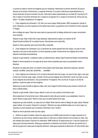  
         Lo primero es saber el número de imágenes que son necesarias. Reservamos la primera dimensión (X) para la 
         dirección de la brocha (4 direcciones). La segunda dimensión (Y) es para la alternancia izquierda/derecha y la 
         tercera dimensión (Z) para la variación de color. Esta brocha estará representada por una tabla 3D "myarray(4,2,2)": 
         Hay 4 rangos en la primera dimensión (X), 2 rangos en la segunda (Y) y 2 rangos en la tercera (Z). Vemos que hay 
         4x2x2 = 16 celdas. Necesitamos 16 imágenes. 

         1. Crear imágenes de la dimensión 1 (X): Abrir una nueva imagen 30x30 píxeles, RGB, transparente. Usando el 
         zoom, dibujamos una mano izquierda con los dedos hacia arriba. La guardamos como handL0k.xcf (mano Izquierda 
         O° Negra). 

         Abrir el diálogo de capas. Pulsar dos veces sobre la capa para abrir el diálogo atributos de la capa y renombrarla 
         como handL0k. 

         Duplicar la capa. Dejar vivible solo la capa duplicada, seleccioanarla y aplicar una rotación de 90° 
         (Capa/Transformar/Rotar 90° en sentido horario). Renombrarla como handL­90k. 

         Repetir la misma operación para crear handL180k y handL90k. 

         2. Crear imágenes de la dimension 2 (y): La dimensión de nuestro ejemplo tiene dos rangos, uno para la mano 
         izquierda y otro para la mano derecha. La mano izquierda ya existe. Construiremos las imágenes de la mano 
         derecha invirtiendola horizontalmente 

         Duplicar la capa handL0k. La dejamos visible y la seleccionamos. Aplicar Capa/Transformar/Voltear horizontalmente 

         Repetir la misma operación en las capas de las otras manos izquierdas para crear sus equivalentes manos 
         derechas. 

         Reordenar las capas para tener una rotación horaria desde arriba hasta abajo, alternando izquierda y derecha: 
         handL0k, handR0k, handL­90k, handR­90k, ..., handR90k. 

         3. Crear imágenes de la dimension 3 (z): La tercera dimensión tiene dos rangos, uno para el color negro y otro para 
         el color azul. El primer rango, negro, ya existe. Vemos que las imágenes de la dimensión 3 serán una copia, en azul, 
         de las imágenes de la dimensión 2. Así que tendremos 16 imágenes. Pero una fila de 16 capas no es fácil de 
         gestionar: usaremos capas con dos imágenes. 

         Seleccionar la capa handL0k la dejamos visible, sola. Usar Imágen/Tamaño de lienzo para cambiar el tamaño del 
         lienzo a 60x30 píxeles. 

         Duplicar la capa hand0k. Sobre la copia, rellenar la mano con azul usando la herramienta cubo 

         Ahora seleccionar la herramianta mover. Doble pulsación sobre ella para acceder a sus propiedades: marcar la 
         opción "Mover la capa actual". Mover la mano azul a la parte derecha de la capa. 

         Asegurarse que solo handL0k y su copia azul son visibles. Botón derecho sobre el diálogo de capas: aplicar "Mezclar 
                                                                                                                                       




         capas visibles" con la opción "Expandir lo necesario". Obtendrá una capa de 60x30 píxeles con la mano negra a la 
                                                                                                                                      G e n e r a t e d   b y   d o c b o o k 2 o d f




         izquierda y la mano derecha azul a la derecha. Renombrar como "handL0". 

         Repetir la misma operación sobre las otras capas. 

         4. Ordenar las capas: Se deben ordenar las capas para que el GIMP pueda encontrar la imagen requerida en el 
         momento de uso de la brocha. Nuestras capas están en orden pero se debe entender como ponerlas en orden. Hay 
         dos métodos para hacerlo. El primero es matemático: GIMP divide las 16 capas primero por 4; esto da 4 grupos de 4 
         capas para la primera dimensión. Cada grupo representa una dirección de la brocha. Entonces, otra división por 2; 
         esto da 8 grupos de 2 capas para la segunda dimensión: cada grupo representa la alternancia L/R. Otra división para 


GNU Image Manipulation Program                                                                                      Page 84 of 688 
Generated by docbook2odf
 