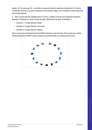  
         ejemplo, ­90°. En este rango ­90° , en amarillo, en la segunda dimensión, selecciona la alternancia L/R , en forma 
         "incremental". Entonces, en la tercera dimensión, en forma aleatoria, elige un color. Finalmente, nuestras capas debe 
         tener el orden siguiente:  

         5. Voilà. Su brocha esta lista. Guárdela como xcf, primero, y, después, como gih con los siguientes parámetros: 
         Espaciado: 100 Descripción: Hands Tamaño de celdas: 30x30 Número de celdas 16 Dimensión: 3 

              • Dimension 1: 4 rangos Selección: Angular 

              • Dimension 2: 2 rangos Selección: Incremental 

              • Dimension 3: 2 rangos Selección: Aleatoria 

         Situe su archivo gih en el directorio brochas del GIMP y refresque la caja de brochas. Ahora puede usar su brocha. 
         Desafortunadamente, el GIMP 2.0 tiene un problema que puede dificultar en la orientación de la brocha. 




  




                                                                                                                                       
                                                                                                                                      G e n e r a t e d   b y   d o c b o o k 2 o d f




GNU Image Manipulation Program                                                                                      Page 86 of 688 
Generated by docbook2odf
 
