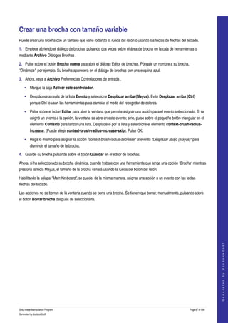  


Crear una brocha con tamaño variable 
Puede crear una brocha con un tamaño que varie rodando la rueda del ratón o usando las teclas de flechas del teclado. 

1. Empiece abriendo el diálogo de brochas pulsando dos veces sobre el área de brocha en la caja de herramientas o 
mediante Archivo Diálogos Brochas . 

2. Pulse sobre el botón Brocha nueva para abrir el diálogo Editor de brochas. Póngale un nombre a su brocha, 
"Dinámica", por ejemplo. Su brocha aparecerá en el diálogo de brochas con una esquina azul. 

3. Ahora, vaya a Archivo Preferencias Controladores de entrada . 

    • Marque la caja Activar este controlador. 

    • Desplácese através de la lista Evento y seleccione Desplazar arriba (Mayus). Evite Desplazar arriba (Ctrl) 
         porque Ctrl lo usan las herramientas para cambiar el modo del recogedor de colores. 

    • Pulse sobre el botón Editar para abrir la ventana que permite asignar una acción para el evento seleccionado. Si se 
         asignó un evento a la opción, la ventana se abre en este evento; sino, pulse sobre el pequeño botón triangular en el 
         elemento Contexto para lanzar una lista. Desplácese por la lista y seleccione el elemento context­brush­radius­
         increase. (Puede elegir context­brush­radius­increase­skip). Pulse OK. 

    • Haga lo mismo para asignar la acción "context­brush­radius­decrease" al evento "Desplazar abajo (Mayus)" para 
         disminuir el tamaño de la brocha. 

4. Guarde su brocha pùlsando sobre el botón Guardar en el editor de brochas. 

Ahora, si ha seleccionado su brocha dinámica, cuando trabaje con una herramienta que tenga una opción "Brocha" mientras 
presiona la tecla Mayus, el tamaño de la brocha variará usando la rueda del botón del ratón. 

Habilitando la solapa "Main Keyboard", se puede, de la misma manera, asignar una acción a un evento con las teclas 
flechas del teclado. 

Las acciones no se borran de la ventana cuando se borra una brocha. Se tienen que borrar, manualmente, pulsando sobre 
el botón Borrar brocha después de seleccionarla. 




                                                                                                                                      
                                                                                                                                     G e n e r a t e d   b y   d o c b o o k 2 o d f




GNU Image Manipulation Program                                                                                     Page 87 of 688 
Generated by docbook2odf
 