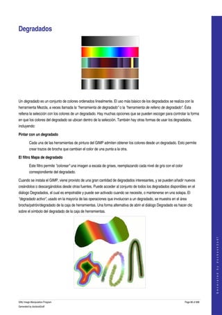  


Degradados 




  

Un degradado es un conjunto de colores ordenados linealmente. El uso más básico de los degradados se realiza con la 
herramienta Mezcla, a veces llamada la "herramienta de degradado" o la "herramienta de relleno de degradado". Ésta 
rellena la selección con los colores de un degradado. Hay muchas opciones que se pueden escoger para controlar la forma 
en que los colores del degradado se ubican dentro de la selección. También hay otras formas de usar los degradados, 
incluyendo: 

Pintar con un degradado

         Cada una de las herramientas de pintura del GIMP admiten obtener los colores desde un degradado. Esto permite 
         crear trazos de brocha que cambian el color de una punta a la otra. 

El filtro Mapa de degradado

         Este filtro permite "colorear" una imagen a escala de grises, reemplazando cada nivel de gris con el color 
         correspondiente del degradado. 

Cuando se instala el GIMP, viene provisto de una gran cantidad de degradados interesantes, y se pueden añadir nuevos 
creándolos o descargándolos desde otras fuentes. Puede acceder al conjunto de todos los degradados disponibles en el 
diálogo Degradados, el cual es empotrable y puede ser activado cuando se necesite, o mantenerse en una solapa. El 
"degradado activo", usado en la mayoría de las operaciones que involucran a un degradado, se muestra en el área 
brocha/patrón/degradado de la caja de herramientas. Una forma alternativa de abrir el diálogo Degradado es hacer clic 
sobre el símbolo del degradado de la caja de herramientas. 
                                                                                                                                          
                                                                                                                                         G e n e r a t e d   b y   d o c b o o k 2 o d f




GNU Image Manipulation Program                                                                                         Page 88 of 688 
Generated by docbook2odf
 