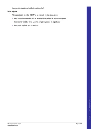  
         Nuestra misión es salvar el bolsillo de los fotógrafos!! 

Otras mejoras

         Además de todo lo de arriba, el GIMP se ha mejorado en otras áreas, como: 

         • Mejor información de estado para las herramientas en la barra de estado de la ventana. 

         • Mejoras en la velocidad de las funciones componer y diseño de degradados. 

         • Vista previa ampliable para los añadidos.




                                                                                                                       
                                                                                                                      G e n e r a t e d   b y   d o c b o o k 2 o d f




GNU Image Manipulation Program                                                                       Page 9 of 688 
Generated by docbook2odf
 