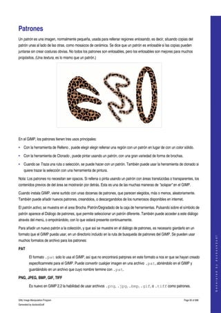  


Patrones 
Un patrón es una imagen, normalmente pequeña, usada para rellenar regiones enlosando, es decir, situando copias del 
patrón unas al lado de las otras, como mosaicos de cerámica. Se dice que un patrón es enlosable si las copias pueden 
juntarse sin crear costuras obvias. No todos los patrones son enlosables, pero los enlosables son mejores para muchos 
propósitos. (Una textura, es lo mismo que un patrón.) 




  

En el GIMP, los patrones tienen tres usos principales:

• Con la herramienta de Relleno , puede elegir elegir rellenar una región con un patrón en lugar de con un color sólido. 

• Con la herramienta de Clonado , puede pintar usando un patrón, con una gran variedad de forma de brochas. 

• Cuando se Traza una ruta o selección, se puede hacer con un patrón. También puede usar la herramienta de clonado si 
     quiere trazar la selección con una herramienta de pintura. 

Nota: Los patrones no necesitan ser opacos. Si rellena o pinta usando un patrón con áreas translúcidas o transparentes, los 
contenidos previos de del área se mostrarán por detrás. Esta es una de las muchas maneras de "solapar" en el GIMP. 

Cuando instala GIMP, viene surtido con unas docenas de patrones, que parecen elegidos, más o menos, aleatoriamente. 
También puede añadir nuevos patrones, creandolos, o descargandolos de los numerosos disponibles en internet. 

El patrón activo, se muestra en el area Brocha /Patrón/Degradado de la caja de herramientas. Pulsando sobre el símbolo de 
patrón aparece el Diálogo de patrones, que permite seleccionar un patrón diferente. También puede acceder a este diálogo 
através del menú, o empotrándolo, con lo que estará presente continuamente. 

Para añadir un nuevo patrón a la colección, y que así se muestre en el diálogo de patrones, es necesario giardarlo en un 
formato que el GIMP pueda usar, en un directorio incluido en la ruta de busqueda de patrones del GIMP. Se pueden usar 
                                                                                                                                    
                                                                                                                                   G e n e r a t e d   b y   d o c b o o k 2 o d f




muchos formatos de archivo para los patrones: 

PAT

         El formato .pat solo lo usa el GIMP, así que no encontrará patrpnes en este formato a nos er que se hayan creado 
         especificamnete para el GIMP. Puede convertir cualqier imagen en una archivo .pat, abriéndolo en el GIMP y 
         guardándolo en un archivo que cuyo nombre termine con .pat. 

PNG, JPEG, BMP, GIF, TIFF

         Es nuevo en GIMP 2.2 la habilidad de usar archivos .png, .jpg, .bmp, .gif, o .tiff como patrones. 


GNU Image Manipulation Program                                                                                   Page 90 of 688 
Generated by docbook2odf
 