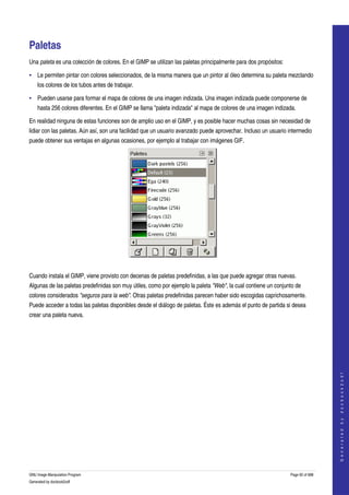  


Paletas 
Una paleta es una colección de colores. En el GIMP se utilizan las paletas principalmente para dos propósitos: 

• Le permiten pintar con colores seleccionados, de la misma manera que un pintor al óleo determina su paleta mezclando 
    los colores de los tubos antes de trabajar. 

• Pueden usarse para formar el mapa de colores de una imagen indizada. Una imagen indizada puede componerse de 
    hasta 256 colores diferentes. En el GIMP se llama "paleta indizada" al mapa de colores de una imagen indizada. 

En realidad ninguna de estas funciones son de amplio uso en el GIMP, y es posible hacer muchas cosas sin necesidad de 
lidiar con las paletas. Aún así, son una facilidad que un usuario avanzado puede aprovechar. Incluso un usuario intermedio 
puede obtener sus ventajas en algunas ocasiones, por ejemplo al trabajar con imágenes GIF. 




 

Cuando instala el GIMP, viene provisto con decenas de paletas predefinidas, a las que puede agregar otras nuevas. 
Algunas de las paletas predefinidas son muy útiles, como por ejemplo la paleta "Web", la cual contiene un conjunto de 
colores considerados "seguros para la web". Otras paletas predefinidas parecen haber sido escogidas caprichosamente. 
Puede acceder a todas las paletas disponibles desde el diálogo de paletas. Éste es además el punto de partida si desea 
crear una paleta nueva. 
 

                                                                                                                                     
                                                                                                                                    G e n e r a t e d   b y   d o c b o o k 2 o d f




GNU Image Manipulation Program                                                                                    Page 92 of 688 
Generated by docbook2odf
 