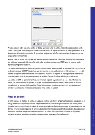  




Al hacer doble clic sobre una de las paletas del diálogo aparece el editor de paletas, mostrando los colores de la paleta 
clicada. Luedo puede usarla para pintar: al hacer clic sobre un color se asigna como el color de frente, y se muestra en el 
área de color de la caja de herramientas. Si se mantiene presionada la tecla Ctrl mientras se hace clic sobre el color, se 
asigna como el color de fondo. 

Además, como su nombre indica, puede usar el editor de paletas para cambiar sus colores, siempre y cuando se trate de 
una paleta que haya creado Ud. mismo. No puede editar las paletas provistas por el GIMP, pero sin embargo puede 
duplicarlas y luego editar las copias. 

Las paletas que crea mediante el editor se guardan automáticamente al salir del GIMP, en el subdirectorio palettes de 
su directorio personal del GIMP. Los archivos que se encuentren en ese subdirectorio, o en el directorio palettes del 
sistema, se cargan automáticamente cada vez que se inicia el GIMP, y se disponen en el diálogo Paletas. Puede añadir 
otros directorios a la ruta de búsqueda de paletas, en la página Carpetas de paletas del diálogo de preferencias. 

Las paletas del GIMP se guardan en archivos con un formato especial, cuya extensión es .gpl. Es un formato muy 
simple, y se trata de archivos de texto ASCII. Así que si obtiene paletas de otras fuentes y desea usarlas en el GIMP, 
probablemente no sea muy difícil convertirlas. Puede darle un vistazo a cualquier archivo .gpl para aprenderse el 
formato, y luego hacer las modificaciones necesarias en las paletas en cuestión. 




Mapa de colores 
El GIMP hace uso de dos tipos de paletas, lo que puede prestarse a confusión. El tipo más notable es el que aparece en el 
                                                                                                                                        
                                                                                                                                       G e n e r a t e d   b y   d o c b o o k 2 o d f




diálogo Paletas: son las paletas que existen independientemente de cualquier imagen. El segundo tipo son las paletas  
indizadas, que conforman el mapa de colores de las imágenes indizadas. Cada imagen indizada tiene su paleta propia, que 
define el conjunto de colores posibles de la misma. La cantidad máxima de colores admisibles es de 256. Estas paletas se 
denominan "indizadas" porque cada color está asociado a un número índice (en realidad los colores de las paletas 
ordinarias también se encuentran numerados, pero esto no tiene ninguna significancia funcional). 
 




GNU Image Manipulation Program                                                                                       Page 93 of 688 
Generated by docbook2odf
 