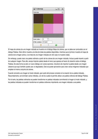  




El mapa de colores de una imagen indizada se muestra en el diálogo Mapa de colores, que no debe ser confundido con el 
diálogo Paletas. Este último muestra una lista de todas las paletas disponibles, mientras que el primero muestra el mapa de 
colores de la imagen activa, si se trata de una imagen indizada (en otro caso no muestra nada). 

Sin embargo, puede crear una paleta ordinaria a partir de los colores de una imagen indizada. Incluso puede hacerlo a partir 
de cualquier imagen. Para ello, escoja Importar paleta desde el menú que aparece al hacer clic derecho sobre el diálogo 
Paletas. De esta forma se abre un nuevo diálogo con varias opciones, incluída la de importar la paleta desde una imagen 
(observe que aquí también puede usar un degradado). Esto se puede aprovechar para crear varias imágenes indizadas que 
empleen el mismo conjunto de colores. 

Cuando convierte una imagen al modo indizado, gran parte del proceso consiste en la creación de su paleta indizada. . 
Resumidamente, se le brindan varios métodos, uno de los cuales le permite utilizar una paleta ordinaria del diálogo Paletas. 

Por lo tanto, las paletas ordinarias se pueden transformar en paletas indizadas convirtiendo la imagen al modo indizado, y 
las paletas indizadas se pueden transformar en paletas ordinarias importando una imagen indizada a una paleta. 




                                                                                                                                     
                                                                                                                                    G e n e r a t e d   b y   d o c b o o k 2 o d f




GNU Image Manipulation Program                                                                                    Page 94 of 688 
Generated by docbook2odf
 