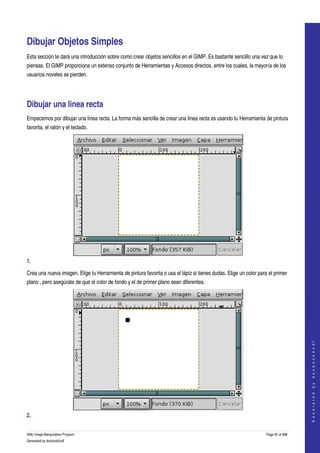  


Dibujar Objetos Simples 
Esta sección te dará una introducción sobre como crear objetos sencillos en el GIMP. Es bastante sencillo una vez que lo 
piensas. El GIMP proporciona un extenso conjunto de Herramientas y Accesos directos, entre los cuales, la mayoría de los 
usuarios noveles se pierden. 




Dibujar una linea recta 
Empecemos por dibujar una linea recta. La forma más sencilla de crear una linea recta es usando tu Herramienta de pintura 
favorita, el ratón y el teclado. 




1.  

Crea una nueva imagen. Elige tu Herramienta de pintura favorita o usa el lápiz si tienes dudas. Elige un color para el primer 
plano , pero asegúrate de que el color de fondo y el de primer plano sean diferentes. 




                                                                                                                                      
                                                                                                                                     G e n e r a t e d   b y   d o c b o o k 2 o d f




2.  


GNU Image Manipulation Program                                                                                     Page 95 of 688 
Generated by docbook2odf
 