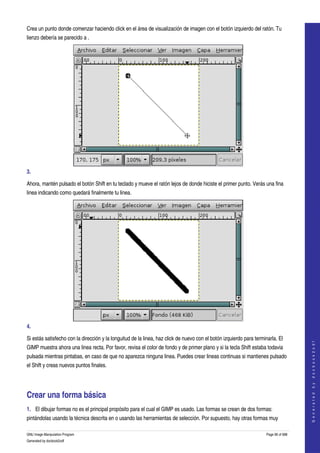  
Crea un punto donde comenzar haciendo click en el área de visualización de imagen con el botón izquierdo del ratón. Tu 
lienzo debería se parecido a . 




3.  

Ahora, mantén pulsado el botón Shift en tu teclado y mueve el ratón lejos de donde hiciste el primer punto. Verás una fina 
linea indicando como quedará finalmente tu linea. 




4.  

Si estás satisfecho con la dirección y la longuitud de la linea, haz click de nuevo con el botón izquierdo para terminarla. El 
                                                                                                                                         
                                                                                                                                        G e n e r a t e d   b y   d o c b o o k 2 o d f




GIMP muestra ahora una linea recta. Por favor, revisa el color de fondo y de primer plano y si la tecla Shift estaba todavia 
pulsada mientras pintabas, en caso de que no aparezca ninguna linea. Puedes crear lineas continuas si mantienes pulsado 
el Shift y creas nuevos puntos finales. 




Crear una forma básica 
1. El dibujar formas no es el principal propósito para el cual el GIMP es usado. Las formas se crean de dos formas: 
pintándolas usando la técnica descrita en o usando las herramientas de selección. Por supuesto, hay otras formas muy 

GNU Image Manipulation Program                                                                                        Page 96 of 688 
Generated by docbook2odf
 