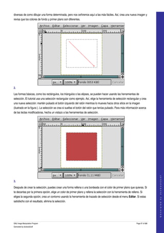 
diversas de como dibujar una forma determinada, pero nos ceñiremos aquí a las más fáciles. Así, crea una nueva imagen y 
revisa que los colores de fondo y primer plano son diferentes. 




2.  

Las formas básicas, como los rectángulos, los triángulos o las elipses, se pueden hacer usando las herramientas de 
selección. El tutorial usa una selección rectangular como ejemplo. Así, elige la herramienta de selección rectangular y crea 
una nueva selección: mantén pulsado el botón izquierdo del ratón mientras lo mueves hacia otros sitios en la imagen 
(ilustrado en la figura ). La selección se crea si sueltas el botón del ratón que tenías pulsado. Para más información acerca 
de las teclas modificadoras, hecha un vistazo a las herramientas de selección. 




                                                                                                                                       
                                                                                                                                      G e n e r a t e d   b y   d o c b o o k 2 o d f




3.  

Después de crear la selección, puedes crear una forma rellena o una bordeada con el color de primer plano que quieras. Si 
te decantas por la primera opción, elige un color de primer plano y rellena la selección con la herramienta de relleno. Si 
eliges la segunda opción, crea un contorno usando la herramienta de trazado de selección desde el menu Editar. Si estas 
satisfecho con el resultado, elimina la selección. 




GNU Image Manipulation Program                                                                                      Page 97 of 688 
Generated by docbook2odf
 