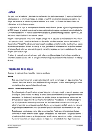  


Capas 
Una buena forma de imaginarse a una imagen del GIMP es como una pila de transparencias. En la terminología del GIMP, 
cada transparencia es denominada una capa. En principio, no hay límite para el número de capas que puede tener una 
imagen: sólo la cantidad de memoria disponible en el sistema. No es extraño a los usuarios avanzados el trabajar con 
imágenes que contienen decenas de capas. 

La organización de las capas de una imagen se muestra en el diálogo de capas, que es el segundo diálogo más importante 
del GIMP, después de la caja de herramientas. La apariencia del diálogo de capas se muestra en la ilustración adjunta. Su 
funcionamiento se describe en detalle en la sección Diálogo de capas , pero trataremos algunos de sus aspectos aquí, los 
relacionados a las propiedades de las capas que muestra. 

Dibujable Toda imagen abierta tiene un único dibujable activo por vez. Un "dibujable" es un concepto del GIMP que incluye 
a las capas, pero además a otros tipos de objetos, como los canales, las máscaras de capa, y la máscara de selección. 
Básicamente, un "dibujable" es todo lo que sirva como soporte para dibujar con las herramientas de pintura. Si una capa se 
encuentra activa, se muestra resaltada en el diálogo de capas, y su nombre se muestra en el área de estado de la ventana 
de la imagen. Puede activar una capa haciendo clic en la misma. Si ninguna capa se encuentra resaltada, significa que el 
dibujable activo no es una capa. 

En la barra de menú de la ventana de la imagen, puede hallar un menú llamado Capa, el cual contiene una cantidad de 
comandos que afectan a la capa activa de la imagen. Al mismo menú puede accederse haciendo clic derecho en el diálogo 
de capas. 




Propiedades de las capas 
Cada capa de una imagen tiene una cantidad importante de atributos: 

Nombre

         Toda capa tiene un nombre. Éste se asigna automáticamente cuando se crea la capa, pero lo puede cambiar. Para 
         cambiarlo, puede hacer doble clic sobre el nombre en el diálogo de capas, o hacer clic derecho y escoger la primer 
         entrada del menú que aparece, Editar atributos de capa. 

Presencia o ausencia de un canal alfa

         Como fue explicado en la sección anterior, un canal alfa contiene información sobre lo transparente que es una capa 
         en cada píxel. Éste se visualiza en el diálogo de canales: blanco es completamente opaco, negro es completamente 
         transparente, y los niveles de gris son transparencias parciales. No todas las capas tienen que tener un canal alfa. 
                                                                                                                                        




         En muchos casos, la capa inferior de una imagen (a menudo llamada "Fondo") carece de canal alfa: esto significa 
                                                                                                                                       G e n e r a t e d   b y   d o c b o o k 2 o d f




         que es completamente opaca en todo punto. Cuando abre una imagen desde un archivo de un formato que no 
         admite transparencia, se crean capas sin canal alfa. También se crean capas sin canal alfa cuando crea una nueva 
         imagen escogiendo ArchivoNuevo sin un tipo de relleno opaco, o cuando aplana una imagen en una sola capa. 

         Todas las capas, excepto la capa inferior, deben tener un canal alfa. Para la capa inferior es opcional. Muchas 
         operaciones no pueden efectuarse sobre la capa que carece de canal alfa. Mover la capa a una posición diferente a 
         la inferior en la pila de canales es un claro ejemplo, pero también cualquier operación que involucre transparencia. 
         Puede crear el canal alfa para la capa que carece de uno por medio de la entrada de menú Capa Transparencia 


GNU Image Manipulation Program                                                                                       Page 99 of 688 
Generated by docbook2odf
 