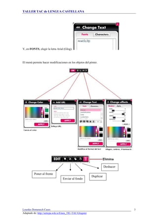 TALLER TAC de LENGUA CASTELLANA
Lourdes Domenech Cases
Adaptado de: http://seticpa.wik.is/Eines_TIC-TAC/Glogster
3
Y, en FONTS, elegir la letra Arial (Glog).
El menú permite hacer modificaciones en los objetos del póster.
Poner al frente
Enviar al fondo
Duplicar
Deshacer
 