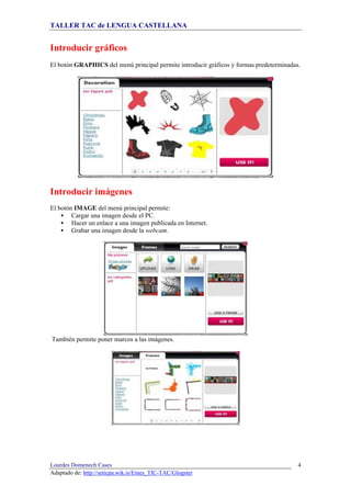 TALLER TAC de LENGUA CASTELLANA
Lourdes Domenech Cases
Adaptado de: http://seticpa.wik.is/Eines_TIC-TAC/Glogster
4
Introducir gráficos
El botón GRAPHICS del menú principal permite introducir gráficos y formas predeterminadas.
Introducir imágenes
El botón IMAGE del menú principal permite:
Cargar una imagen desde el PC.
Hacer un enlace a una imagen publicada en Internet.
Grabar una imagen desde la webcam.
También permite poner marcos a las imágenes.
 