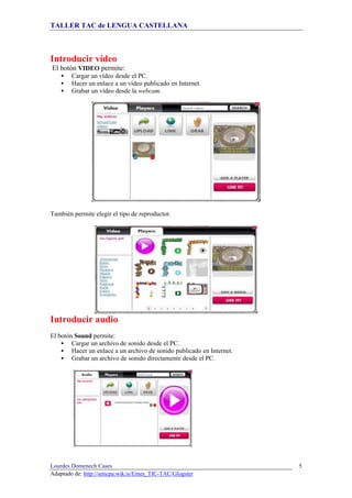 TALLER TAC de LENGUA CASTELLANA
Lourdes Domenech Cases
Adaptado de: http://seticpa.wik.is/Eines_TIC-TAC/Glogster
5
Introducir vídeo
El botón VIDEO permite:
Cargar un vídeo desde el PC.
Hacer un enlace a un vídeo publicado en Internet.
Grabar un vídeo desde la webcam.
También permite elegir el tipo de reproductor.
Introducir audio
El botón Sound permite:
Cargar un archivo de sonido desde el PC.
Hacer un enlace a un archivo de sonido publicado en Internet.
Grabar un archivo de sonido directamente desde el PC.
 