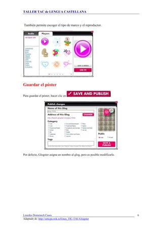 TALLER TAC de LENGUA CASTELLANA
Lourdes Domenech Cases
Adaptado de: http://seticpa.wik.is/Eines_TIC-TAC/Glogster
6
También permite escoger el tipo de marco y el reproductor.
Guardar el póster
Para guardar el póster, hacer clic en
Por defecto, Glogster asigna un nombre al glog, pero es posible modificarlo.
 