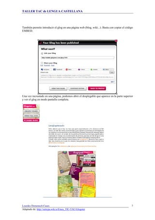 TALLER TAC de LENGUA CASTELLANA
Lourdes Domenech Cases
Adaptado de: http://seticpa.wik.is/Eines_TIC-TAC/Glogster
7
También permite introducir el glog en una página web (blog, wiki...). Basta con copiar el código
EMBED.
Una vez incrustado en una página, podemos abrir el desplegable que aparece en la parte superior
y ver el glog en modo pantalla completa.
.
 
