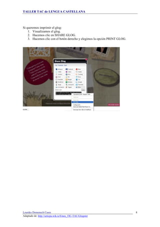 TALLER TAC de LENGUA CASTELLANA
Lourdes Domenech Cases
Adaptado de: http://seticpa.wik.is/Eines_TIC-TAC/Glogster
8
Si queremos imprimir el glog:
1. Visualizamos el glog.
2. Hacemos clic en SHARE GLOG.
3. Hacemos clic con el botón derecho y elegimos la opción PRINT GLOG.
 