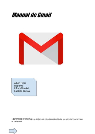 Manual de Gmail
1-INTERFÍCIE PRINCIPAL: on trobem els missatges classificats per ordre del moment que
tel han enviat.
Albert Riera
Depares
Informàtica 4rt
La Salle Girona
 