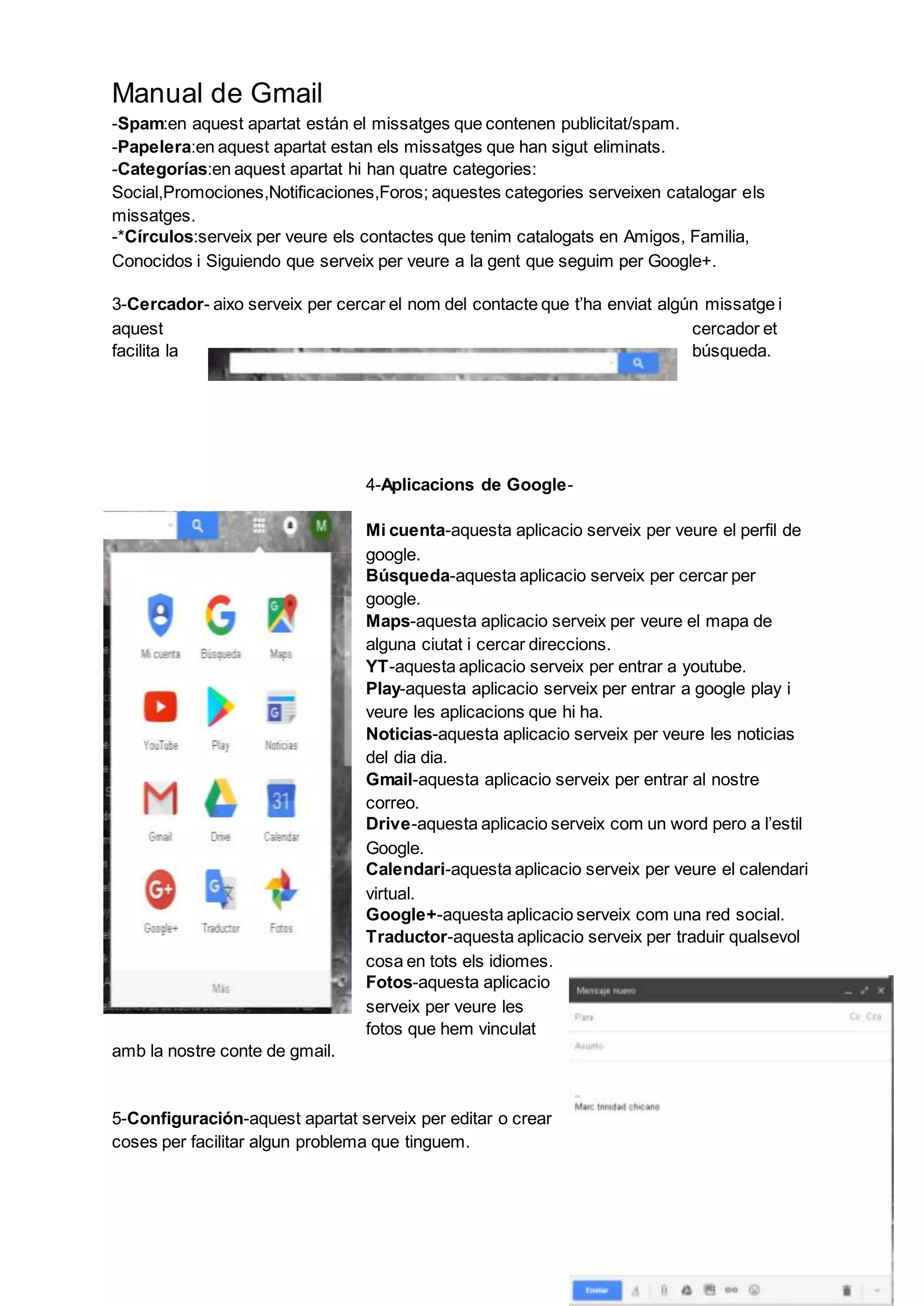Manual de Gmail
-Spam:en aquest apartat están el missatges que contenen publicitat/spam.
-Papelera:en aquest apartat estan els missatges que han sigut eliminats.
-Categorías:en aquest apartat hi han quatre categories:
Social,Promociones,Notificaciones,Foros; aquestes categories serveixen catalogar els
missatges.
-*Círculos:serveix per veure els contactes que tenim catalogats en Amigos, Familia,
Conocidos i Siguiendo que serveix per veure a la gent que seguim per Google+.
3-Cercador- aixo serveix per cercar el nom del contacte que t’ha enviat algún missatge i
aquest cercador et
facilita la búsqueda.
4-Aplicacions de Google-
Mi cuenta-aquesta aplicacio serveix per veure el perfil de
google.
Búsqueda-aquesta aplicacio serveix per cercar per
google.
Maps-aquesta aplicacio serveix per veure el mapa de
alguna ciutat i cercar direccions.
YT-aquesta aplicacio serveix per entrar a youtube.
Play-aquesta aplicacio serveix per entrar a google play i
veure les aplicacions que hi ha.
Noticias-aquesta aplicacio serveix per veure les noticias
del dia dia.
Gmail-aquesta aplicacio serveix per entrar al nostre
correo.
Drive-aquesta aplicacio serveix com un word pero a l’estil
Google.
Calendari-aquesta aplicacio serveix per veure el calendari
virtual.
Google+-aquesta aplicacio serveix com una red social.
Traductor-aquesta aplicacio serveix per traduir qualsevol
cosa en tots els idiomes.
Fotos-aquesta aplicacio
serveix per veure les
fotos que hem vinculat
amb la nostre conte de gmail.
5-Configuración-aquest apartat serveix per editar o crear
coses per facilitar algun problema que tinguem.
 