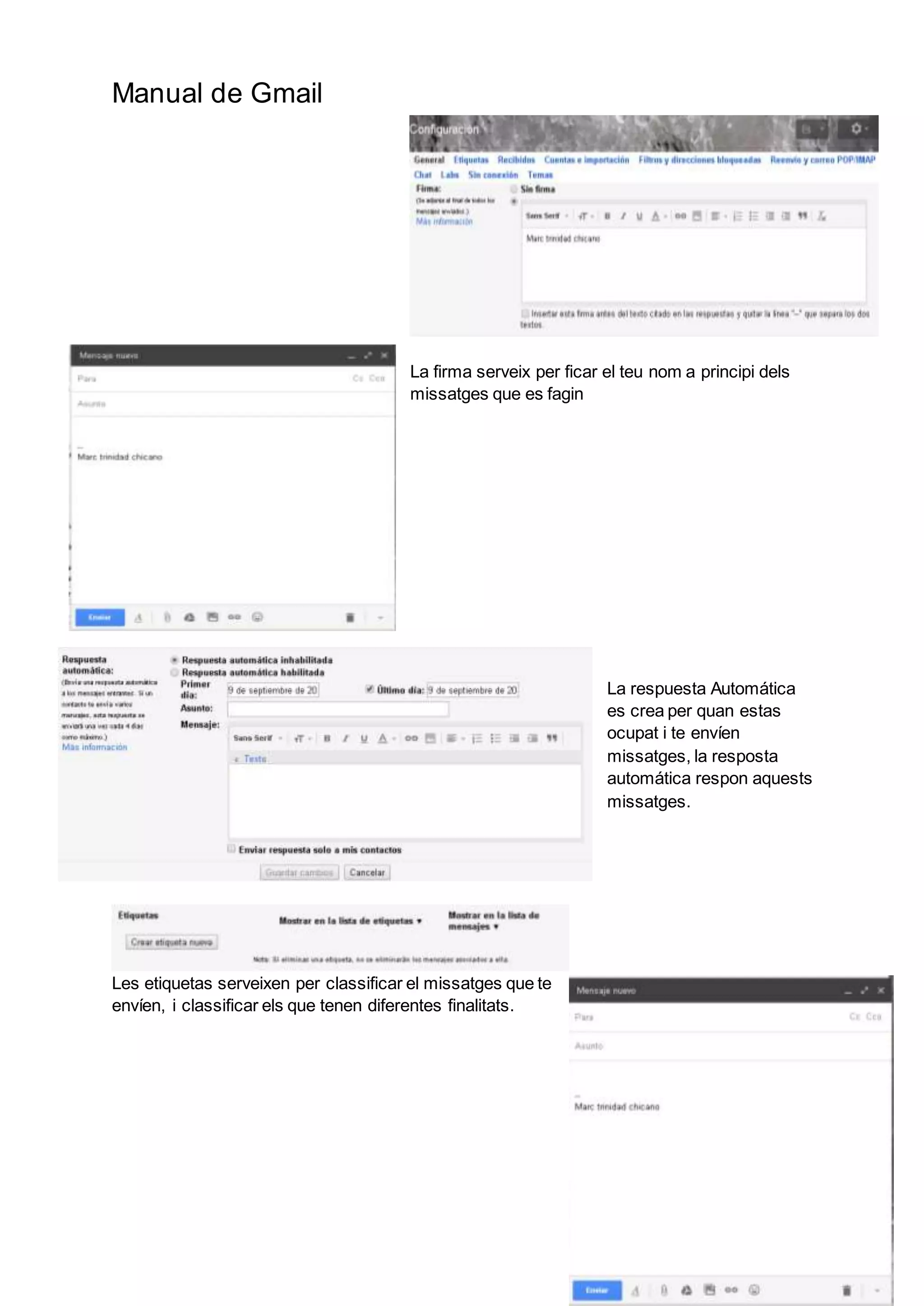 Manual de Gmail
La firma serveix per ficar el teu nom a principi dels
missatges que es fagin
La respuesta Automática
es crea per quan estas
ocupat i te envíen
missatges, la resposta
automática respon aquests
missatges.
Les etiquetas serveixen per classificar el missatges que te
envíen, i classificar els que tenen diferentes finalitats.
 