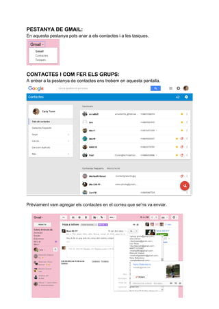 PESTANYA DE GMAIL:
En aquesta pestanya pots anar a els contactes i a les tasques.
CONTACTES I COM FER ELS GRUPS:
A entrar a la pestanya de contactes ens trobem en aquesta pantalla.
Prèviament vam agregar els contactes en el correu que se’ns va enviar.
 