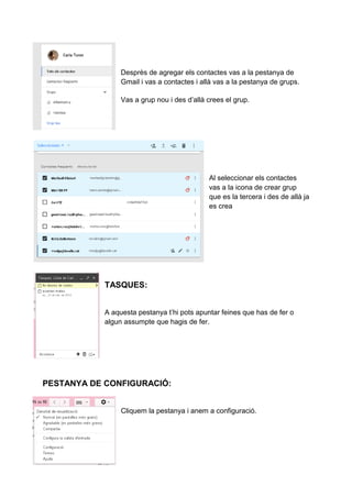 Desprès de agregar els contactes vas a la pestanya de
Gmail i vas a contactes i allà vas a la pestanya de grups.
Vas a grup nou i des d’allà crees el grup.
Al seleccionar els contactes
vas a la icona de crear grup
que es la tercera i des de allà ja
es crea
TASQUES:
A aquesta pestanya t’hi pots apuntar feines que has de fer o
algun assumpte que hagis de fer.
PESTANYA DE CONFIGURACIÓ:
Cliquem la pestanya i anem a configuració.
 
