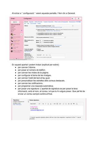 Al entrar a ‘’ configuració ‘’ veiem aquesta pantalla. I fem clic a General.
En aquest apartat i podem trobar (explicat per sobre):
● per canviar l’idioma.
● per posar el número de telèfon.
● per canviar les mides de la pàgina.
● per configurar el tema de les imatges.
● per canviar l’estil del text al teu gust.
● per personalitzar les estrelles dels correus destacats.
● per canviar les notificacions.
● per programar una resposta automàtica.
● per posar una signatura: L’apartat de signatura es per posar la teva
informació, amb el nom, el correu i el que tu hi vulguis posar. Que pel fet de
enviar un correu sempre sortirà al final.
 