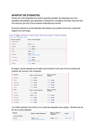 APARTAT DE ETIQUETES:
Si fem clic a les etiquetes ens sortira aquesta pantalla. les etiquetes son com
aquelles subcarpetes que apareixen a l’esquerre a la pàgina principal. Que per tant
ens serviran per tenir d’una manera ordenada els correus.
El primer apartat es el de etiquetes del sistema que podem treure-les i posar-les
segons ens convingui.
El segon i tercer apartat es el mateix que el primer l’únic que hi ha la manera de
ordenar els correus i els contactes.
I en l’últim apartat hi ha el lloc on tu crees les etiquetes que vulguis. Només has de
fer clic a crear etiqueta.
 