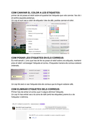 COM CANVIAR EL COLOR A LES ETIQUETES:
primer de tot poses el retolí sobre el quadrat de l’etiqueta que vols canviar. fas clic i
et sortira aquesta pestanya.
Un cop et surt vas a color de etiqueta i des de allà, podràs canviar el color.
COM POSAR LES ETIQUETES EN ELS CORREUS:
És molt senzill. L’únic que has de fer es posar el ratolí sobre una etiqueta, mantenir
pres el ratolí i arrossegar l’etiqueta al correu. D’aquesta manera els correus estaran
ordenats.
Un cop fet això si vas l’etiqueta tots els correus que la tinguin estaran allà.
COM ELIMINAR ETIQUETES DELS CORREUS:
Primer has de entrar al correu que li vulguis eliminar l’etiqueta.
Un cop hi has entrat vas a la zona de dalt (amb les etiquetes) prems la x de
l’etiqueta i s’elimina.
 