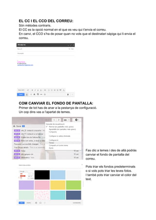 EL CC I EL CCO DEL CORREU:
Són mètodes contraris.
El CC es la opció normal en el que es veu qui t’envia el correu.
En canvi, el CCO s’ha de posar quan no vols que el destinatari sàpiga qui li envia el
correu.
COM CANVIAR EL FONDO DE PANTALLA:
Primer de tot has de anar a la pestanya de configuració.
Un cop dins vas a l’apartat de temes.
Fas clic a temes i des de allà podràs
canviar el fondo de pantalla del
correu.
Pots triar els fondos predeterminats
o si vols pots triar les teves fotos.
I també pots triar canviar el color del
text.
 