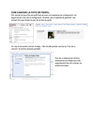 COM CANVIAR LA FOTO DE PERFIL:
Per canviar la teva foto de perfil has de anar a la pestanya de configuració i tot
seguit tornar a fer clic a configuració. Al entrar vas a l’apertat de general i vas
baixant fins que trobes la part de la foto de perfil.
Un cop hi ets poses canviar imatge, i des de allà podràs canviar-la. Fas clic a
canviar i et sortira aquesta pantalla.
Fas clic a seleccionar archivo,
selecciones la imatge que vols,
seguidament fas clic a penja i ja
estarà canviada.
 