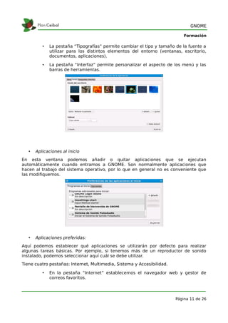 GNOME

                                                                            Formación

          •   La pestaña “Tipografías” permite cambiar el tipo y tamaño de la fuente a
              utilizar para los distintos elementos del entorno (ventanas, escritorio,
              documentos, aplicaciones).

          •   La pestaña “Interfaz” permite personalizar el aspecto de los menú y las
              barras de herramientas.




   •   Aplicaciones al inicio
En esta ventana podemos añadir o quitar aplicaciones que se ejecutan
automáticamente cuando entramos a GNOME. Son normalmente aplicaciones que
hacen al trabajo del sistema operativo, por lo que en general no es conveniente que
las modifiquemos.




   •   Aplicaciones preferidas:
Aquí podemos establecer qué aplicaciones se utilizarán por defecto para realizar
algunas tareas básicas. Por ejemplo, si tenemos más de un reproductor de sonido
instalado, podemos seleccionar aquí cuál se debe utilizar.
Tiene cuatro pestañas: Internet, Multimedia, Sistema y Accesibilidad.

          •   En la pestaña “Internet” establecemos el navegador web y gestor de
              correos favoritos.




                                                                        Página 11 de 26
 