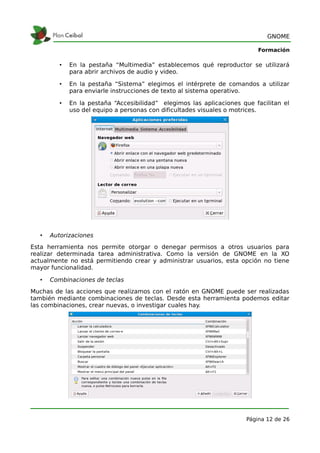 GNOME

                                                                           Formación

          •   En la pestaña “Multimedia” establecemos qué reproductor se utilizará
              para abrir archivos de audio y video.

          •   En la pestaña “Sistema” elegimos el intérprete de comandos a utilizar
              para enviarle instrucciones de texto al sistema operativo.

          •   En la pestaña “Accesibilidad” elegimos las aplicaciones que facilitan el
              uso del equipo a personas con dificultades visuales o motrices.




   •   Autorizaciones
Esta herramienta nos permite otorgar o denegar permisos a otros usuarios para
realizar determinada tarea administrativa. Como la versión de GNOME en la XO
actualmente no está permitiendo crear y administrar usuarios, esta opción no tiene
mayor funcionalidad.

   •   Combinaciones de teclas
Muchas de las acciones que realizamos con el ratón en GNOME puede ser realizadas
también mediante combinaciones de teclas. Desde esta herramienta podemos editar
las combinaciones, crear nuevas, o investigar cuales hay.




                                                                       Página 12 de 26
 