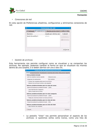 GNOME

                                                                      Formación

  •   Conexiones de red
En esta opción de Preferencias añadimos, configuramos y eliminamos conexiones de
red.




  •   Gestión de archivos
Esta herramienta nos permite configurar como se visualizan y se comportan los
archivos. Por ejemplo, podemos cambiar la forma en que se visualizan los mismos
dentro de una carpeta, o si deben abrirse con uno o dos clic.




               •   La pestaña “Vista” nos permite personalizar el aspecto de los
                   archivos: si queremos verlos como íconos, como una lista de



                                                                  Página 13 de 26
 