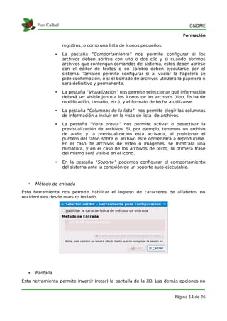 GNOME

                                                                                 Formación

                      registros, o como una lista de íconos pequeños.

                  •   La pestaña “Comportamiento” nos permite configurar si los
                      archivos deben abrirse con uno o dos clic y si cuando abrimos
                      archivos que contengan comandos del sistema, estos deben abrirse
                      con el editor de textos o en cambio deben ejecutarse por el
                      sistema. También permite configurar si al vaciar la Papelera se
                      pide confirmación, o si el borrado de archivos utilizará la papelera o
                      será definitivo y permanente.

                  •   La pestaña “Visualización” nos permite seleccionar qué información
                      deberá ser visible junto a los íconos de los archivos (tipo, fecha de
                      modificación, tamaño, etc.), y el formato de fecha a utilizarse.

                  •   La pestaña “Columnas de la lista” nos permite elegir las columnas
                      de información a incluir en la vista de lista de archivos.

                  •   La pestaña “Vista previa” nos permite activar o desactivar la
                      previsualización de archivos. Si, por ejemplo, tenemos un archivo
                      de audio y la previsualización está activada, al posicionar el
                      puntero del ratón sobre el archivo éste comenzará a reproducirse.
                      En el caso de archivos de video o imágenes, se mostrará una
                      miniatura, y en el caso de los archivos de texto, la primera frase
                      del mismo será visible en el ícono.

                  •   En la pestaña “Soporte” podemos configurar el comportamiento
                      del sistema ante la conexión de un soporte auto-ejecutable.



   •   Método de entrada
Esta herramienta nos permite habilitar el ingreso de caracteres de alfabetos no
occidentales desde nuestro teclado.




   •   Pantalla
Esta herramienta permite invertir (rotar) la pantalla de la XO. Las demás opciones no


                                                                             Página 14 de 26
 