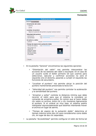 GNOME

                                                             Formación




•   En la pestaña “General” encontramos las siguientes opciones:

       •   “Orientación del ratón” nos permite intercambiar las
           acciones de los botones del ratón o touchpad. En el caso de
           un usuario zurdo el botón primario (el que usamos para
           seleccionar, ejecutar y confirmar acciones) no será el
           izquierdo sino el derecho, pasando a cumplir el izquierdo las
           funciones de secundario.

       •   “Localizar el puntero” nos permite ubicar la posición del
           puntero manteniendo presionada la tecla Ctrl.

       •   “Velocidad del puntero” nos permite controlar la aceleración
           y la sensibilidad del puntero.

       •   “Arrastrar y soltar” controla la distancia mínima que debe
           recorrer el ratón para que el sistema la considere un
           comando de arrastrar-y-soltar. Es común que al hacer doble
           clic sobre un archivo, entre clic y clic movamos ligeramente
           el puntero. Si el umbral es muy bajo, el sistema podría
           interpretar equivocadamente que estamos intentando mover
           el archivo en lugar de abrirlo.

       •   “Tiempo de espera de la pulsación doble” determina el
           tiempo máximo entre dos clic para considerarlos como doble
           clic, en lugar de dos clic separados.

•   La pestaña “Accesibilidad” permite configurar el ratón de forma tal


                                                         Página 16 de 26
 