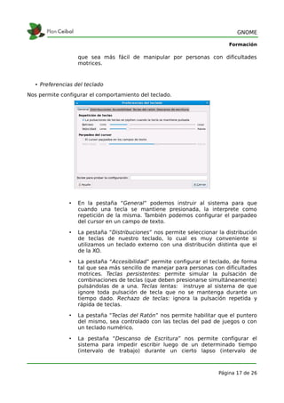 GNOME

                                                                           Formación

                   que sea más fácil de manipular por personas con dificultades
                   motrices.



   • Preferencias del teclado
Nos permite configurar el comportamiento del teclado.




               •   En la pestaña “General” podemos instruir al sistema para que
                   cuando una tecla se mantiene presionada, la interprete como
                   repetición de la misma. También podemos configurar el parpadeo
                   del cursor en un campo de texto.

               •   La pestaña “Distribuciones” nos permite seleccionar la distribución
                   de teclas de nuestro teclado, lo cual es muy conveniente si
                   utilizamos un teclado externo con una distribución distinta que el
                   de la XO.

               •   La pestaña “Accesibilidad” permite configurar el teclado, de forma
                   tal que sea más sencillo de manejar para personas con dificultades
                   motrices. Teclas persistentes: permite simular la pulsación de
                   combinaciones de teclas (que deben presionarse simultáneamente)
                   pulsándolas de a una. Teclas lentas: instruye al sistema de que
                   ignore toda pulsación de tecla que no se mantenga durante un
                   tiempo dado. Rechazo de teclas: ignora la pulsación repetida y
                   rápida de teclas.

               •   La pestaña “Teclas del Ratón” nos permite habilitar que el puntero
                   del mismo, sea controlado con las teclas del pad de juegos o con
                   un teclado numérico.

               •   La pestaña “Descanso de Escritura” nos permite configurar el
                   sistema para impedir escribir luego de un determinado tiempo
                   (intervalo de trabajo) durante un cierto lapso (intervalo de



                                                                       Página 17 de 26
 