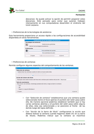 GNOME

                                                                           Formación

                    descanso). Se puede activar la opción de permitir posponer estos
                    descansos. Está pensado para evitar que quienes trabajan
                    intensamente en sus computadoras desarrollen el síndrome del
                    túnel carpiano.



   • Preferencias de la tecnologías de asistencia
Esta herramienta proporciona un acceso rápido a las configuraciones de accesibilidad
disponibles en otras herramientas




   • Preferencias de ventanas
Permite configurar algunos aspectos del comportamiento de las ventanas.




                •   Con “Selección de ventana” establecemos que una ventana quede
                    seleccionada (tome el foco) apenas el puntero del ratón pasa sobre
                    ella. De manera opcional podemos establecer también que si hay
                    varias ventanas abiertas y el puntero del ratón pasa sobre alguna
                    de ellas, ésta sea seleccionada y se posicione al frente de las
                    demás luego del lapso definido.

                •   Con “Acción de la barra de título” configuramos la acción que
                    deberá realizar la ventana cuando hagamos doble clic en su barra
                    de títulos. Podemos indicar que la ventana se maximice



                                                                       Página 18 de 26
 